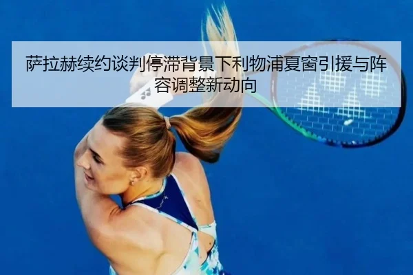 萨拉赫续约谈判停滞背景下利物浦夏窗引援与阵容调整新动向