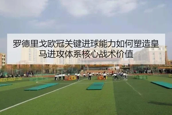 罗德里戈欧冠关键进球能力如何塑造皇马进攻体系核心战术价值