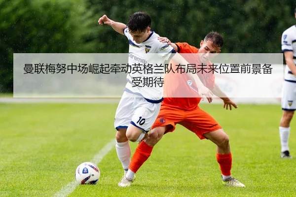 曼联梅努中场崛起牵动英格兰队布局未来位置前景备受期待