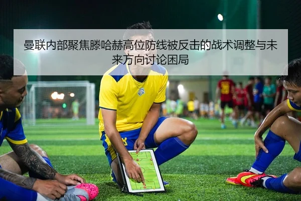 曼联内部聚焦滕哈赫高位防线被反击的战术调整与未来方向讨论困局