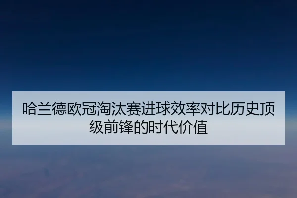 哈兰德欧冠淘汰赛进球效率对比历史顶级前锋的时代价值