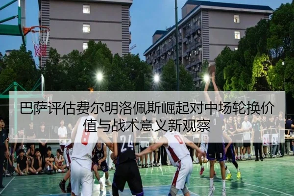 巴萨评估费尔明洛佩斯崛起对中场轮换价值与战术意义新观察